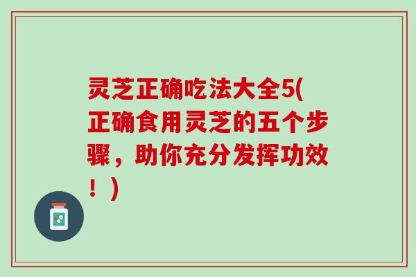 灵芝正确吃法大全5(正确食用灵芝的五个步骤，助你充分发挥功效！)