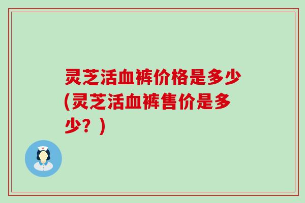 灵芝活血裤价格是多少(灵芝活血裤售价是多少？)