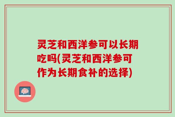 灵芝和西洋参可以长期吃吗(灵芝和西洋参可作为长期食补的选择) 灵芝和西洋参可以长期吃吗(灵芝和西洋参可作为长期食补的选择)