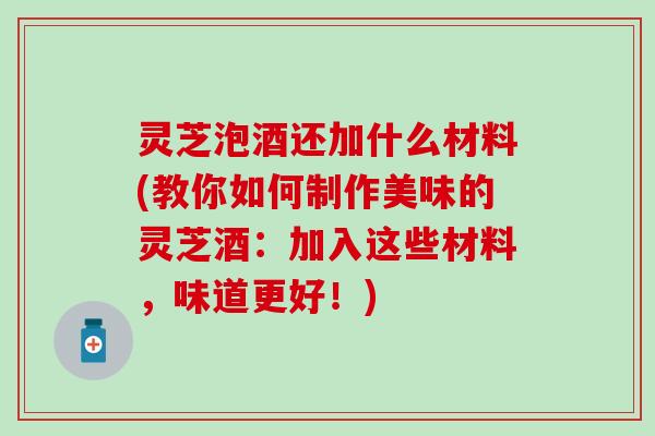 灵芝泡酒还加什么材料(教你如何制作美味的灵芝酒：加入这些材料，味道更好！)