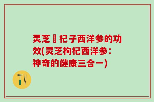 灵芝枹杞子西洋参的功效(灵芝枸杞西洋参：神奇的健康三合一)
