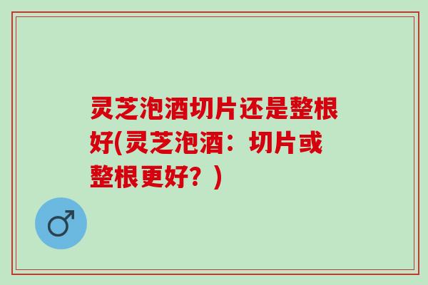 灵芝泡酒切片还是整根好(灵芝泡酒：切片或整根更好？)