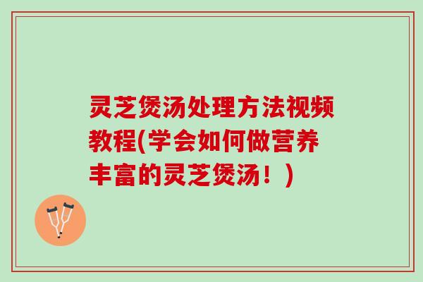 灵芝煲汤处理方法视频教程(学会如何做营养丰富的灵芝煲汤！)