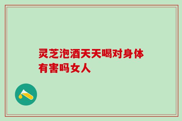 灵芝泡酒天天喝对身体有害吗女人