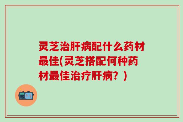 灵芝治肝病配什么药材最佳(灵芝搭配何种药材最佳治疗肝病？)