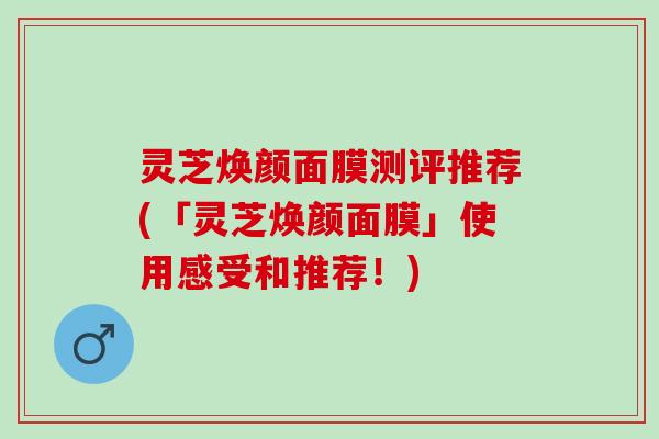 灵芝焕颜面膜测评推荐(「灵芝焕颜面膜」使用感受和推荐！)