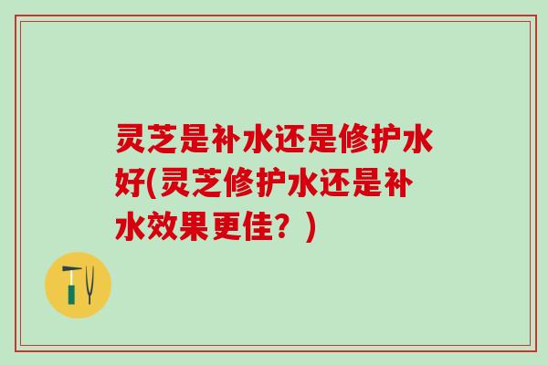 灵芝是补水还是修护水好(灵芝修护水还是补水效果更佳？)