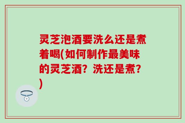 灵芝泡酒要洗么还是煮着喝(如何制作最美味的灵芝酒？洗还是煮？)
