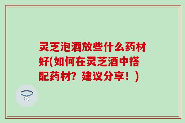 灵芝泡酒放些什么药材好(如何在灵芝酒中搭配药材？建议分享！)