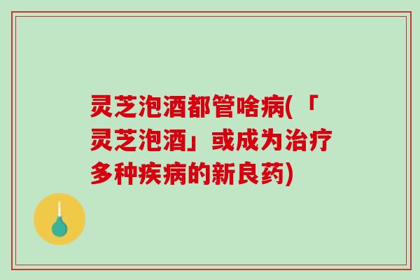 灵芝泡酒都管啥病(「灵芝泡酒」或成为治疗多种疾病的新良药)