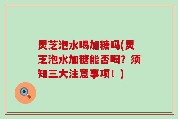 灵芝泡水喝加糖吗(灵芝泡水加糖能否喝？须知三大注意事项！)