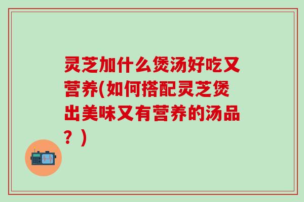 灵芝加什么煲汤好吃又营养(如何搭配灵芝煲出美味又有营养的汤品？)