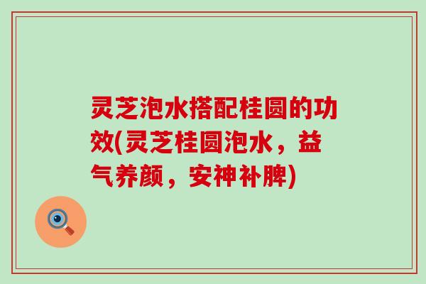 灵芝泡水搭配桂圆的功效(灵芝桂圆泡水，益气养颜，安神补脾)