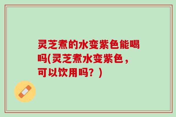 灵芝煮的水变紫色能喝吗(灵芝煮水变紫色，可以饮用吗？)
