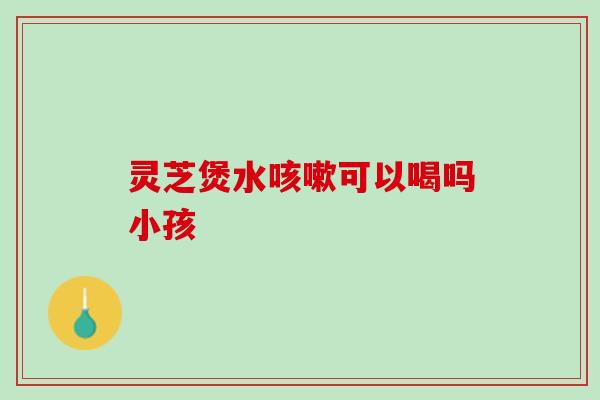 灵芝煲水咳嗽可以喝吗小孩