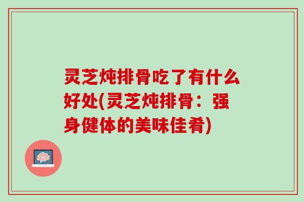 灵芝炖排骨吃了有什么好处(灵芝炖排骨：强身健体的美味佳肴)