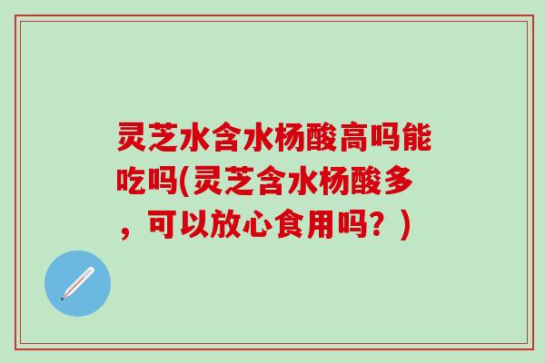 灵芝水含水杨酸高吗能吃吗(灵芝含水杨酸多，可以放心食用吗？)