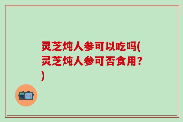 灵芝炖人参可以吃吗(灵芝炖人参可否食用？)