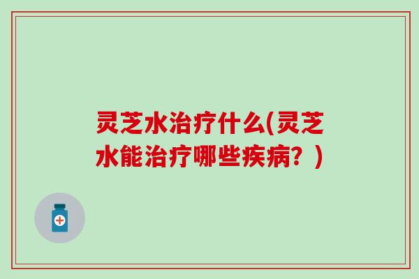 灵芝水治疗什么(灵芝水能治疗哪些疾病？)