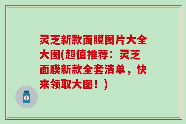 灵芝新款面膜图片大全大图(超值推荐：灵芝面膜新款全套清单，快来领取大图！)