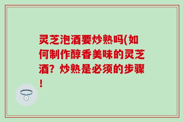 灵芝泡酒要炒熟吗(如何制作醇香美味的灵芝酒？炒熟是必须的步骤！