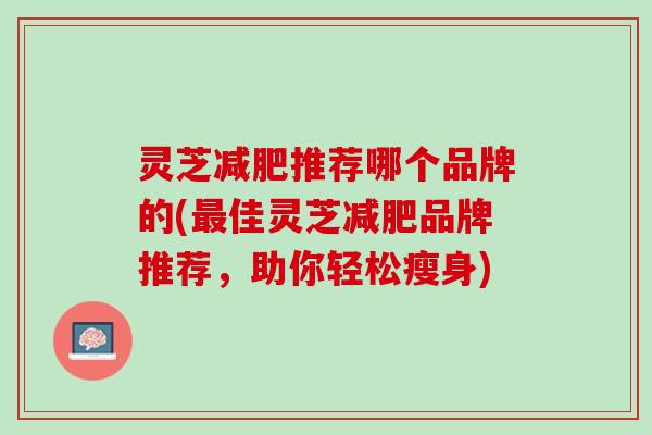 灵芝减肥推荐哪个品牌的(最佳灵芝减肥品牌推荐，助你轻松瘦身)