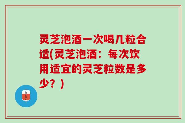 灵芝泡酒一次喝几粒合适(灵芝泡酒：每次饮用适宜的灵芝粒数是多少？)