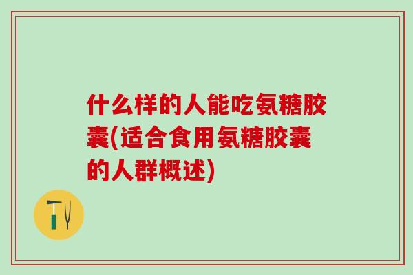 什么样的人能吃氨糖胶囊(适合食用氨糖胶囊的人群概述)