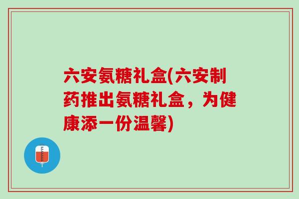 六安氨糖礼盒(六安制药推出氨糖礼盒，为健康添一份温馨)