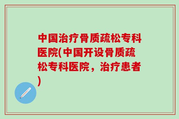 中国治疗骨质疏松专科医院(中国开设骨质疏松专科医院，治疗患者)