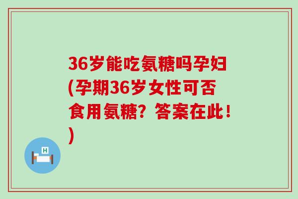 36岁能吃氨糖吗孕妇(孕期36岁女性可否食用氨糖？答案在此！)