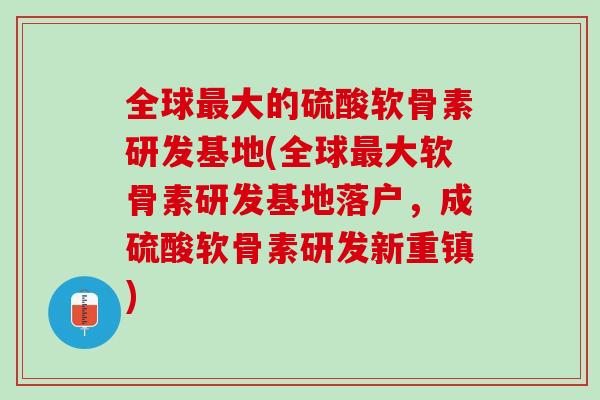 全球最大的硫酸软骨素研发基地(全球最大软骨素研发基地落户，成硫酸软骨素研发新重镇)