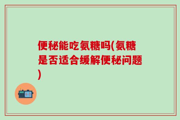 便秘能吃氨糖吗(氨糖是否适合缓解便秘问题)