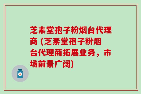 芝素堂孢子粉烟台代理商 (芝素堂孢子粉烟台代理商拓展业务，市场前景广阔)