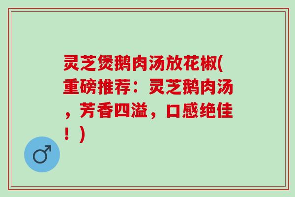 灵芝煲鹅肉汤放花椒(重磅推荐：灵芝鹅肉汤，芳香四溢，口感绝佳！)