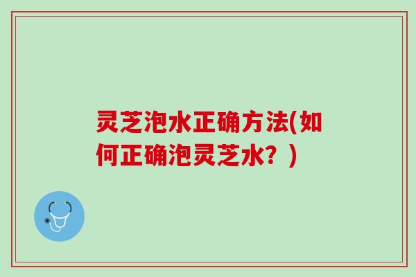 灵芝泡水正确方法(如何正确泡灵芝水？)