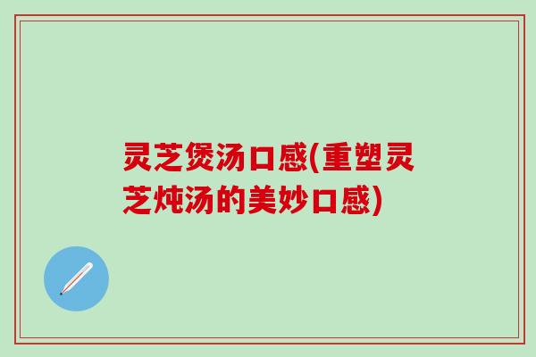 灵芝煲汤口感(重塑灵芝炖汤的美妙口感)