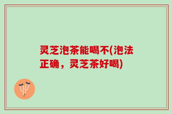 灵芝泡茶能喝不(泡法正确，灵芝茶好喝)