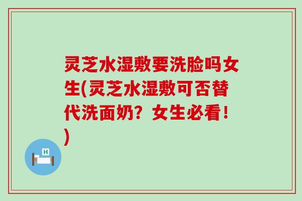 灵芝水湿敷要洗脸吗女生(灵芝水湿敷可否替代洗面奶？女生必看！)