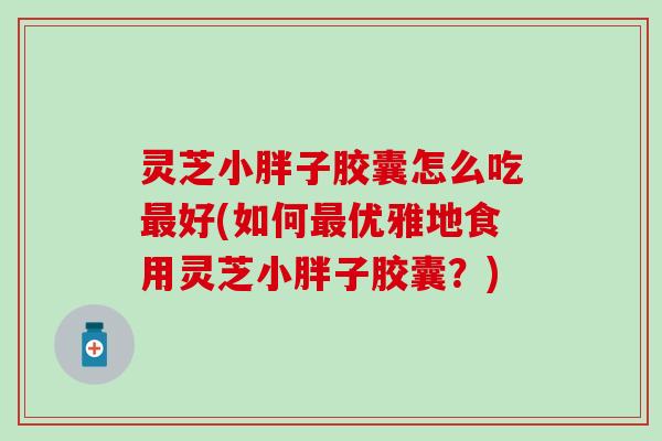 灵芝小胖子胶囊怎么吃最好(如何最优雅地食用灵芝小胖子胶囊？)