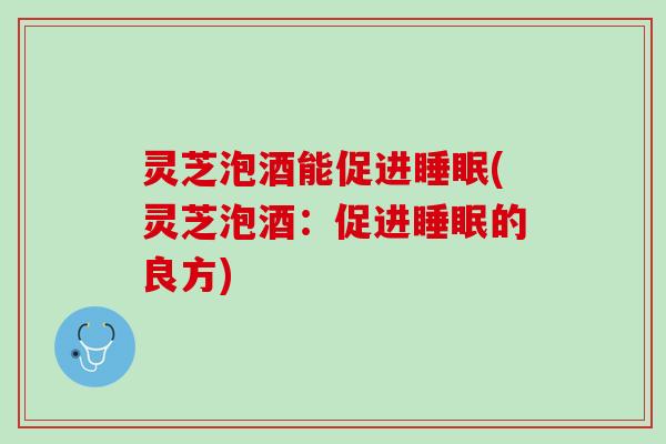 灵芝泡酒能促进睡眠(灵芝泡酒：促进睡眠的良方)