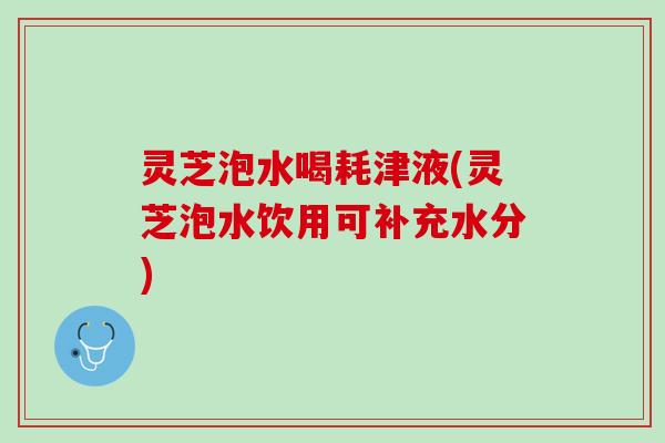 灵芝泡水喝耗津液(灵芝泡水饮用可补充水分) 灵芝泡水喝耗津液(灵芝泡水饮用可补充水分)