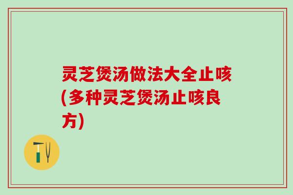 灵芝煲汤做法大全止咳(多种灵芝煲汤止咳良方)