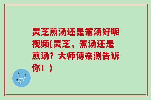 灵芝煎汤还是煮汤好呢视频(灵芝，煮汤还是煎汤？大师傅亲测告诉你！)