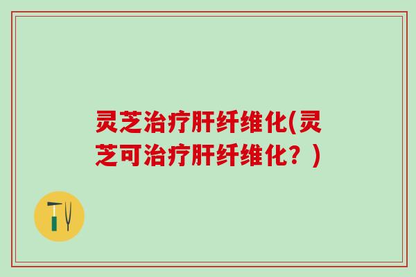 灵芝治疗肝纤维化(灵芝可治疗肝纤维化？)