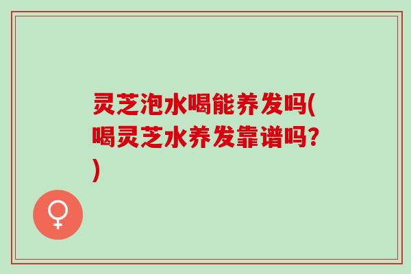 灵芝泡水喝能养发吗(喝灵芝水养发靠谱吗？)