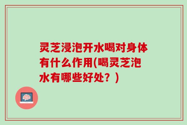 灵芝浸泡开水喝对身体有什么作用(喝灵芝泡水有哪些好处？)