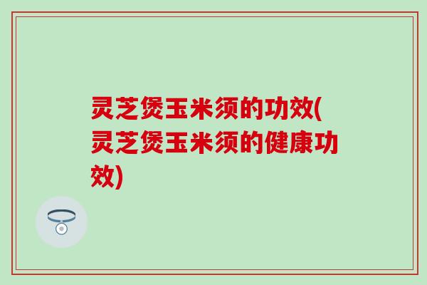 灵芝煲玉米须的功效(灵芝煲玉米须的健康功效)