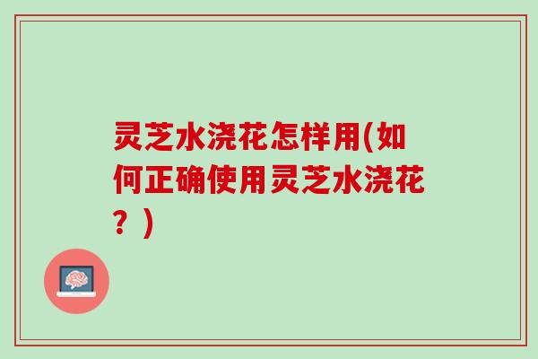 灵芝水浇花怎样用(如何正确使用灵芝水浇花？)