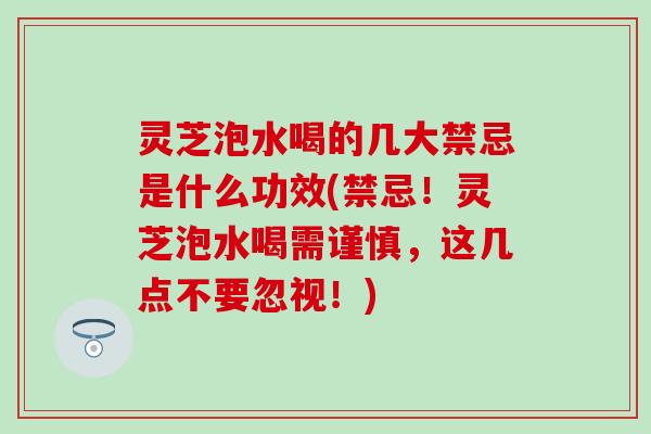 灵芝泡水喝的几大禁忌是什么功效(禁忌！灵芝泡水喝需谨慎，这几点不要忽视！)